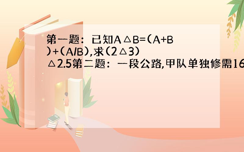 第一题：已知A△B=(A+B)+(A/B),求(2△3)△2.5第二题：一段公路,甲队单独修需16天,乙队单独修需10天