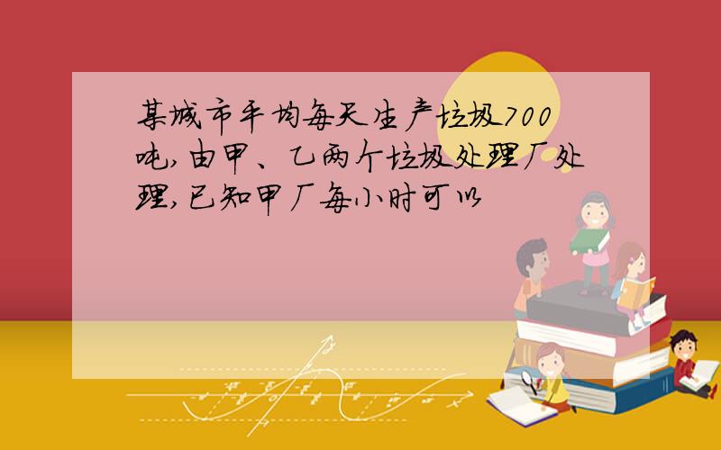 某城市平均每天生产垃圾700吨,由甲、乙两个垃圾处理厂处理,已知甲厂每小时可以