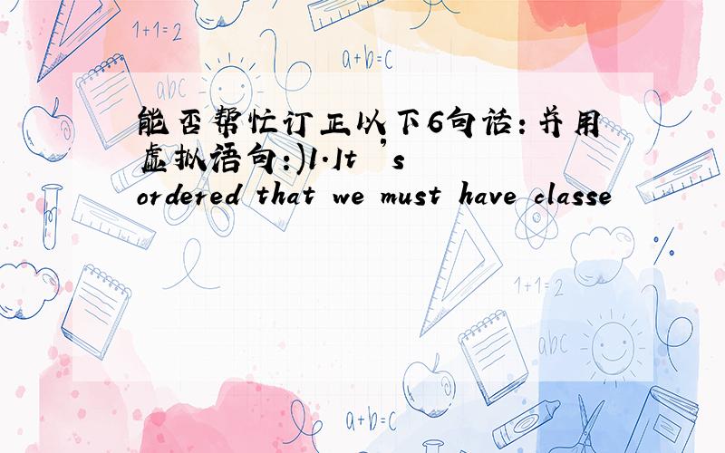 能否帮忙订正以下6句话：并用虚拟语句:)1.It ′s ordered that we must have classe