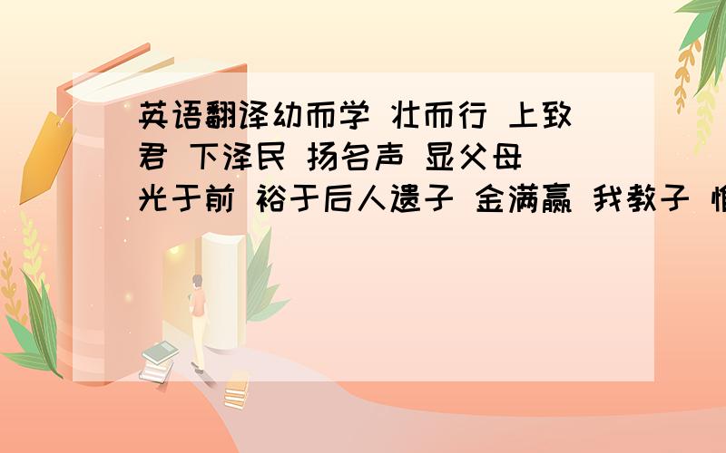 英语翻译幼而学 壮而行 上致君 下泽民 扬名声 显父母 光于前 裕于后人遗子 金满赢 我教子 惟一经 勤有功 戏无益 戒