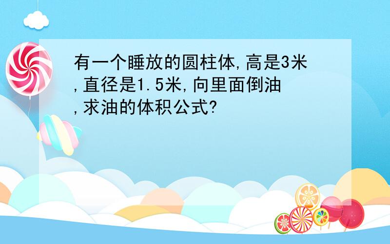 有一个睡放的圆柱体,高是3米,直径是1.5米,向里面倒油,求油的体积公式?