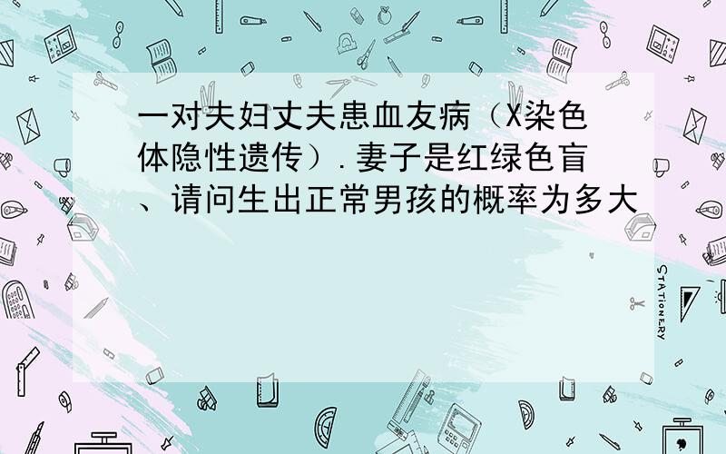 一对夫妇丈夫患血友病（X染色体隐性遗传）.妻子是红绿色盲、请问生出正常男孩的概率为多大