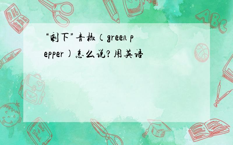 “剩下”青椒（green pepper)怎么说?用英语