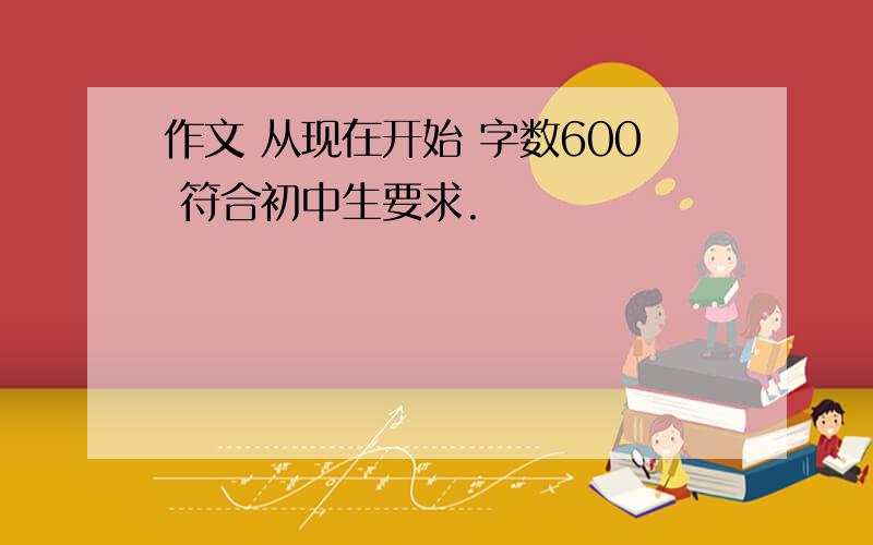 作文 从现在开始 字数600 符合初中生要求.