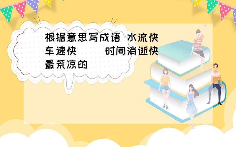 根据意思写成语 水流快（ ）车速快（ ）时间消逝快（ ）最荒凉的