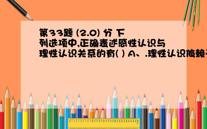 第33题 (2.0) 分 下列选项中,正确表述感性认识与理性认识关系的有( ) A、.理性认识依赖于感性认