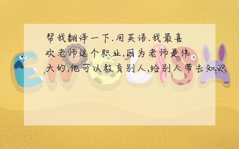 帮我翻译一下.用英语.我最喜欢老师这个职业,因为老师是伟大的,他可以教育别人,给别人带去知识