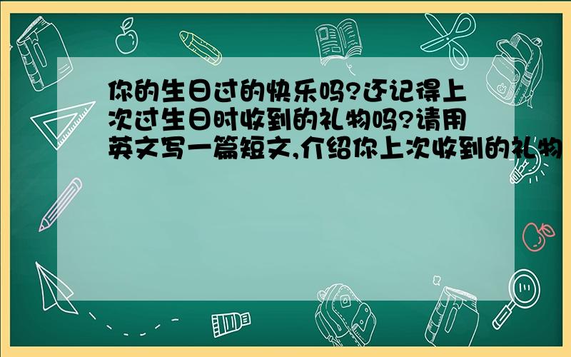 你的生日过的快乐吗?还记得上次过生日时收到的礼物吗?请用英文写一篇短文,介绍你上次收到的礼物