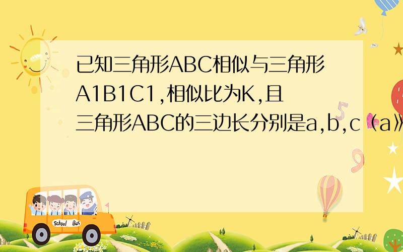 已知三角形ABC相似与三角形A1B1C1,相似比为K,且三角形ABC的三边长分别是a,b,c（a》b》c),三角形