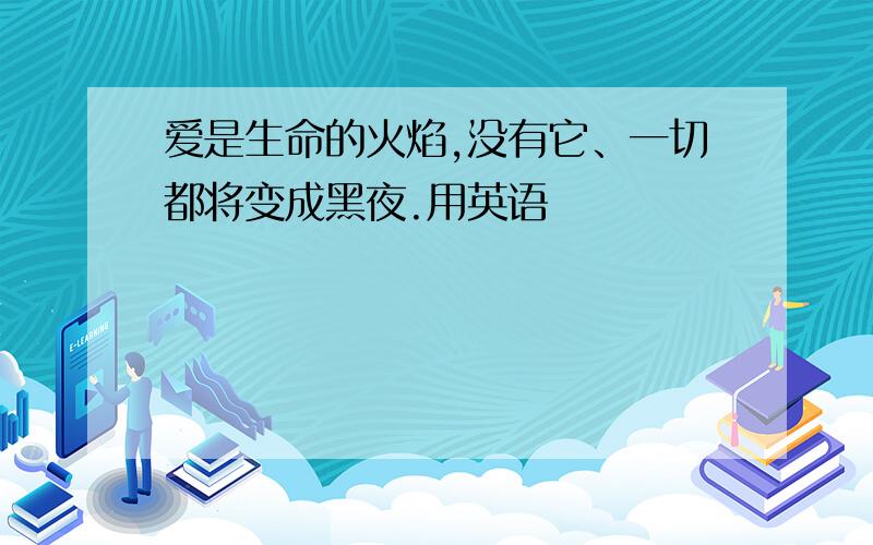 爱是生命的火焰,没有它、一切都将变成黑夜.用英语