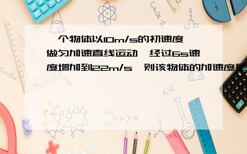 一个物体以10m/s的初速度做匀加速直线运动,经过6s速度增加到22m/s,则该物体的加速度是多少?