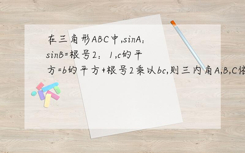 在三角形ABC中,sinA：sinB=根号2：1,c的平方=b的平方+根号2乘以bc,则三内角A,B,C依次是