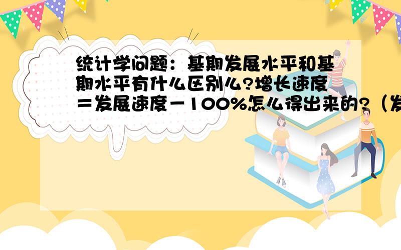 统计学问题：基期发展水平和基期水平有什么区别么?增长速度＝发展速度－100%怎么得出来的?（发展速度＝报告期水平/基期水