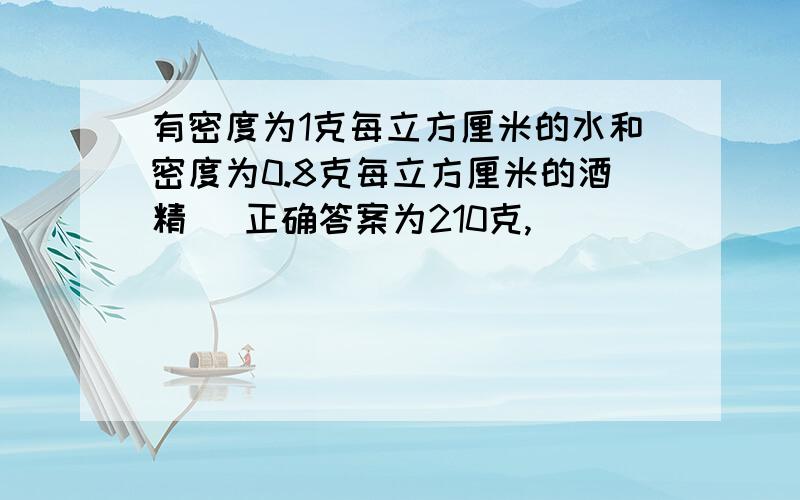 有密度为1克每立方厘米的水和密度为0.8克每立方厘米的酒精 （正确答案为210克,