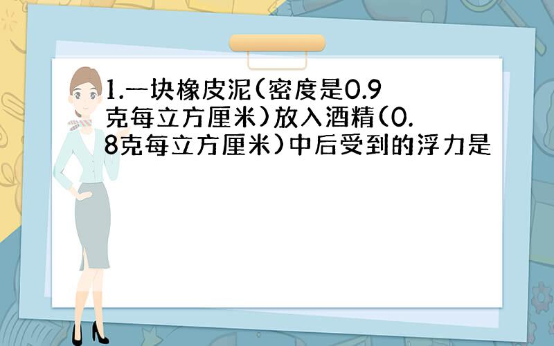 1.一块橡皮泥(密度是0.9克每立方厘米)放入酒精(0.8克每立方厘米)中后受到的浮力是