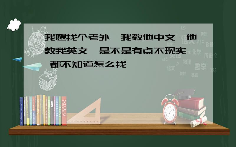 我想找个老外,我教他中文,他教我英文,是不是有点不现实, 都不知道怎么找