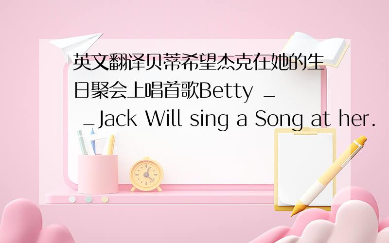 英文翻译贝蒂希望杰克在她的生日聚会上唱首歌Betty _ _Jack Will sing a Song at her.