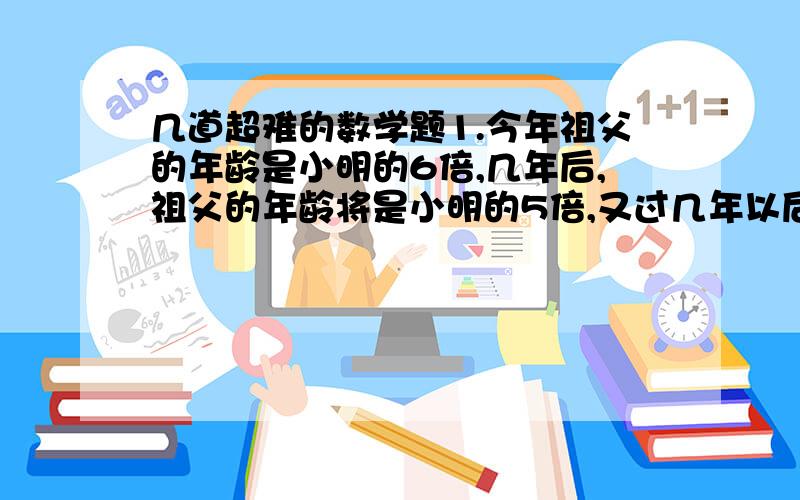 几道超难的数学题1.今年祖父的年龄是小明的6倍,几年后,祖父的年龄将是小明的5倍,又过几年以后,祖父的年龄是小明的年龄的