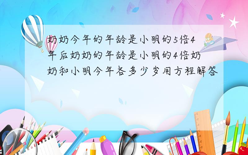 奶奶今年的年龄是小明的5倍4年后奶奶的年龄是小明的4倍奶奶和小明今年各多少岁用方程解答