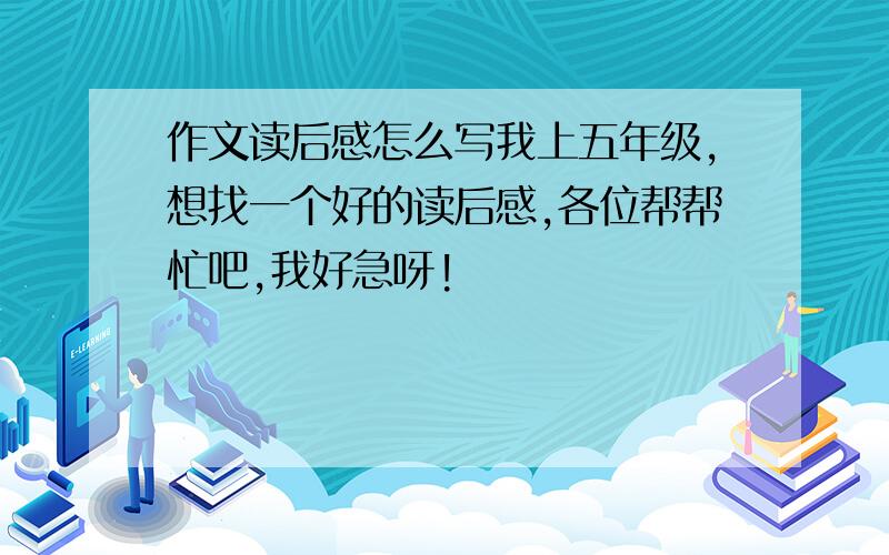 作文读后感怎么写我上五年级,想找一个好的读后感,各位帮帮忙吧,我好急呀!