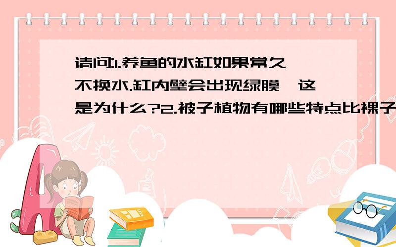 请问:1.养鱼的水缸如果常久不换水.缸内壁会出现绿膜,这是为什么?2.被子植物有哪些特点比裸子植物更具有广泛的适应性?3