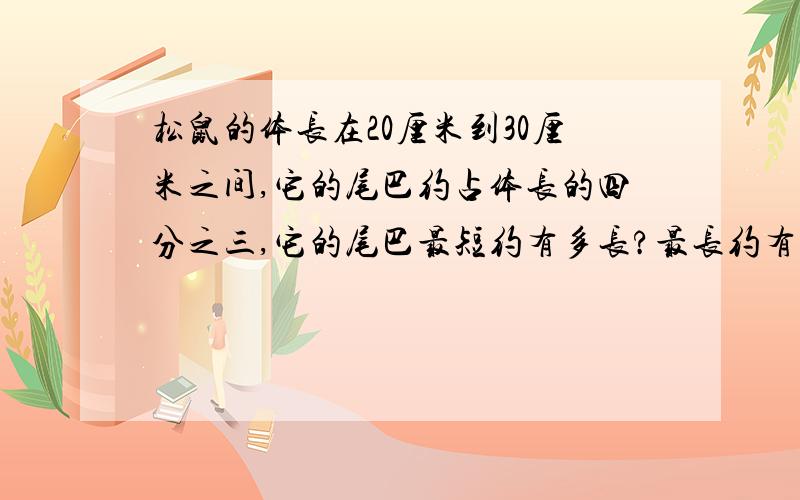 松鼠的体长在20厘米到30厘米之间,它的尾巴约占体长的四分之三,它的尾巴最短约有多长?最长约有多长?