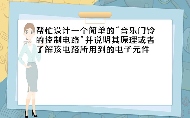 帮忙设计一个简单的“音乐门铃的控制电路”并说明其原理或者了解该电路所用到的电子元件