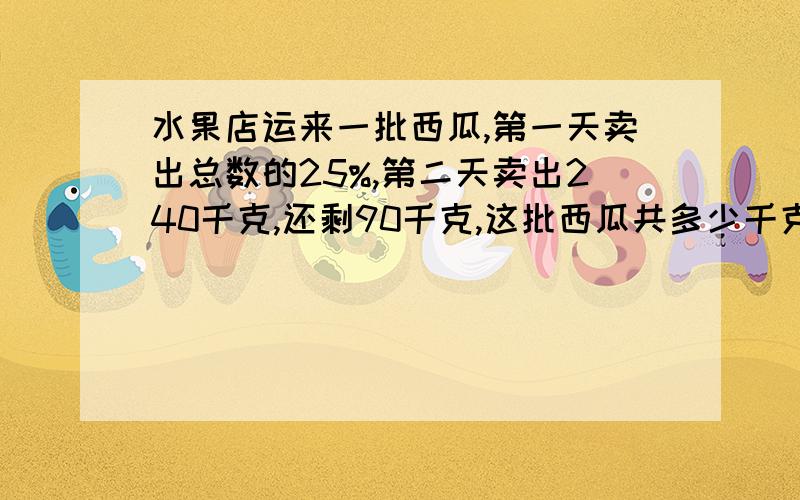 水果店运来一批西瓜,第一天卖出总数的25%,第二天卖出240千克,还剩90千克,这批西瓜共多少千克?