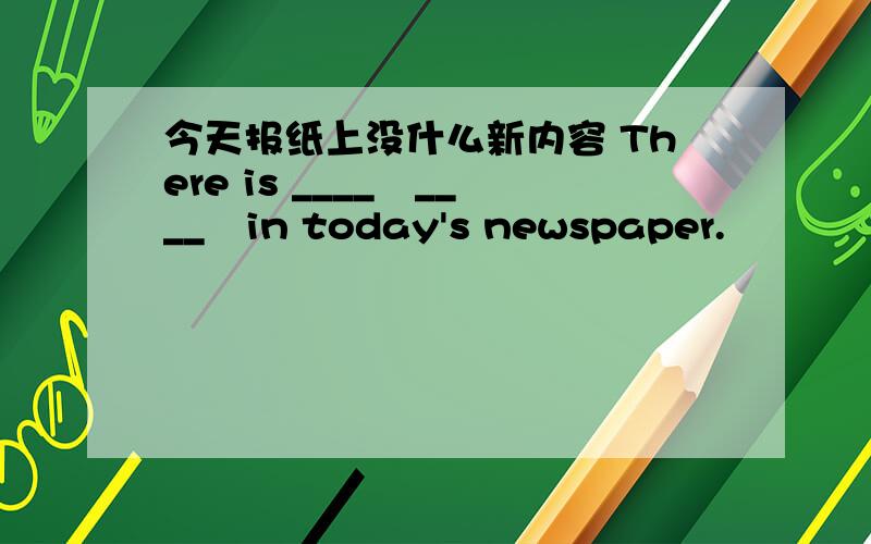 今天报纸上没什么新内容 There is ____　____　in today's newspaper.