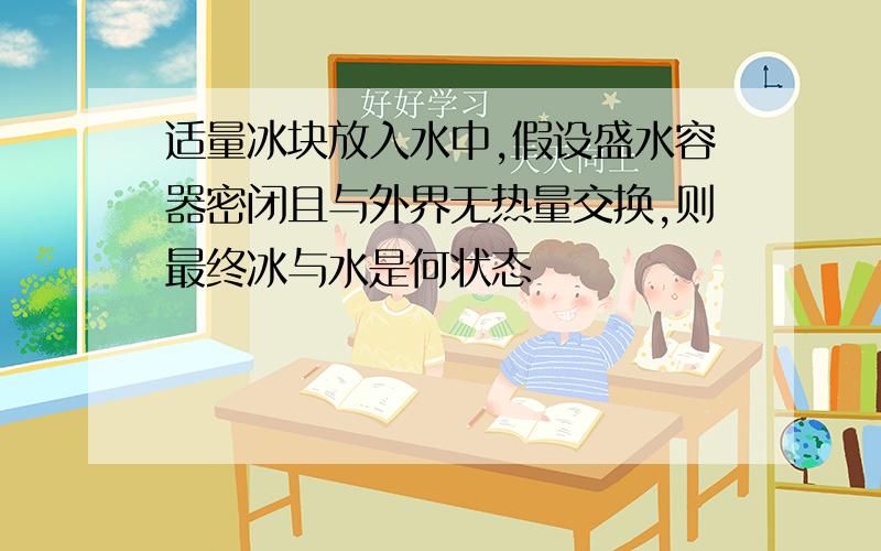 适量冰块放入水中,假设盛水容器密闭且与外界无热量交换,则最终冰与水是何状态