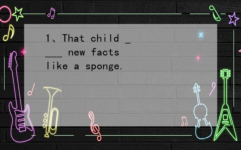 1、That child ____ new facts like a sponge.