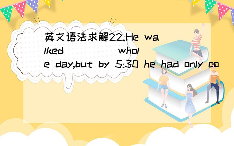 英文语法求解22.He walked ____ whole day,but by 5:30 he had only co