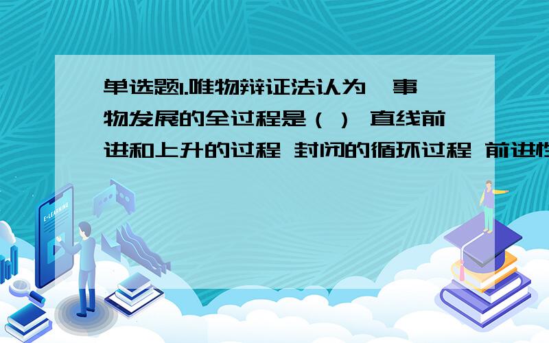 单选题1.唯物辩证法认为,事物发展的全过程是（） 直线前进和上升的过程 封闭的循环过程 前进性和曲折性对立统一的过程 矛