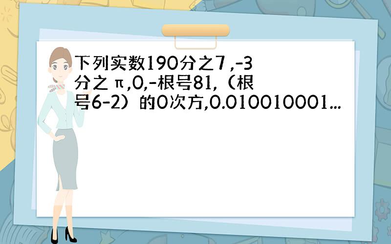 下列实数190分之7 ,-3分之π,0,-根号81,（根号6-2）的0次方,0.010010001...