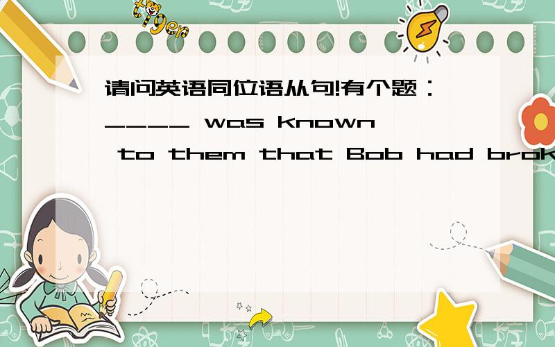 请问英语同位语从句!有个题：____ was known to them that Bob had broken his