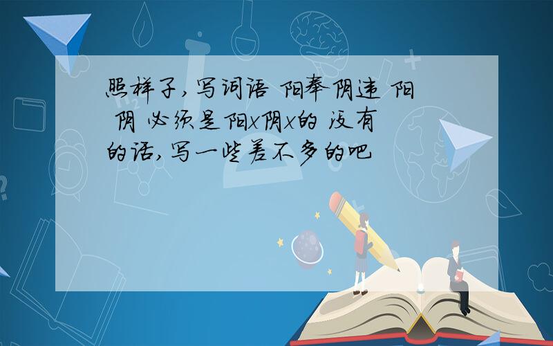 照样子,写词语 阳奉阴违 阳 阴 必须是阳x阴x的 没有的话,写一些差不多的吧