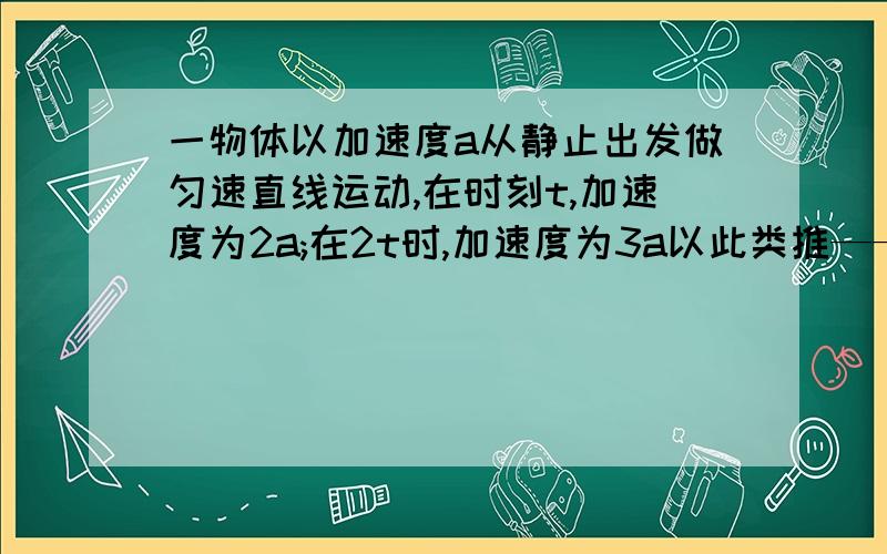 一物体以加速度a从静止出发做匀速直线运动,在时刻t,加速度为2a;在2t时,加速度为3a以此类推——