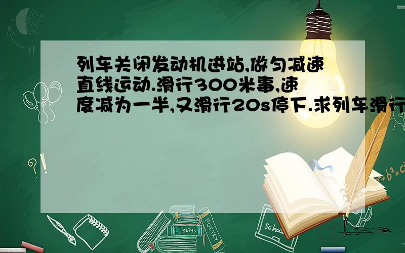 列车关闭发动机进站,做匀减速直线运动.滑行300米事,速度减为一半,又滑行20s停下.求列车滑行的总路程