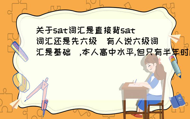 关于sat词汇是直接背sat词汇还是先六级（有人说六级词汇是基础）,本人高中水平,但只有半年时间准备,