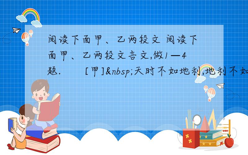 阅读下面甲、乙两段文 阅读下面甲、乙两段文言文,做1—4题.　　[甲] 天时不如地利,地利不如人和.三里之城,