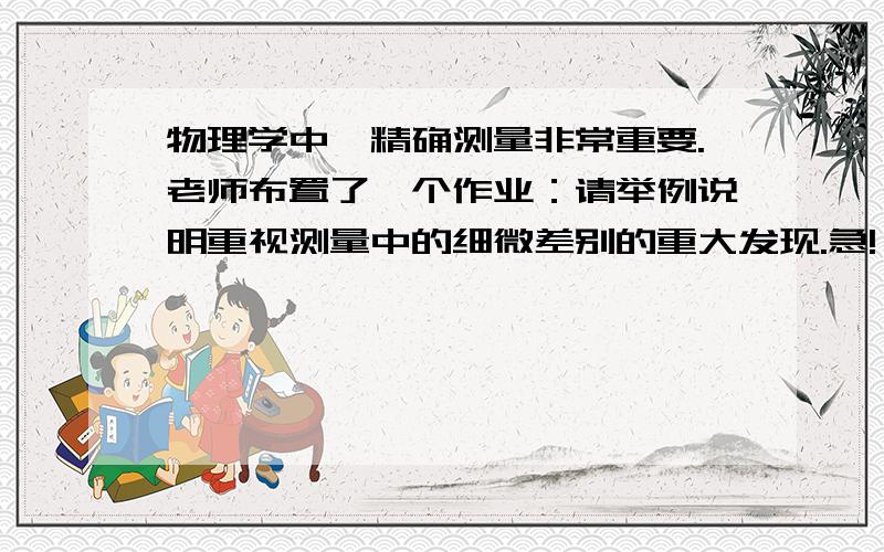 物理学中,精确测量非常重要.老师布置了一个作业：请举例说明重视测量中的细微差别的重大发现.急!