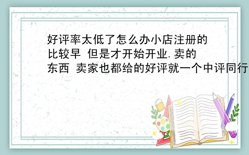 好评率太低了怎么办小店注册的比较早 但是才开始开业.卖的东西 卖家也都给的好评就一个中评同行相比也都是低于……是怎么回事