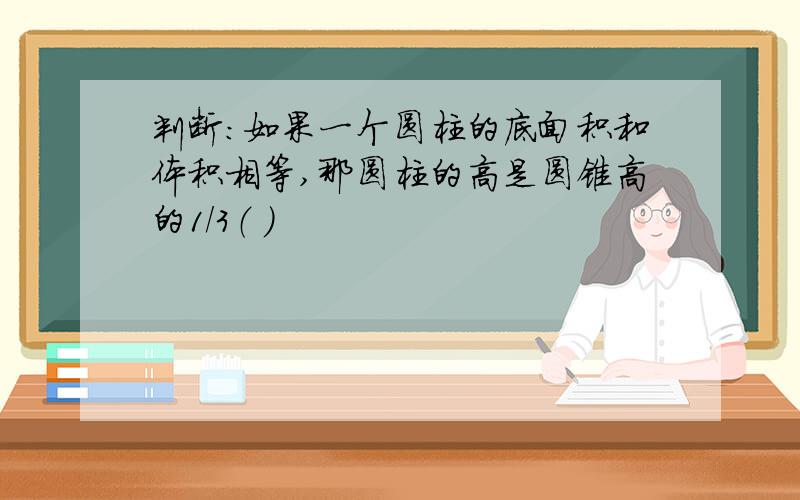 判断：如果一个圆柱的底面积和体积相等,那圆柱的高是圆锥高的1/3（ ）