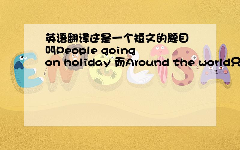 英语翻译这是一个短文的题目 叫People going on holiday 而Around the world只是一个