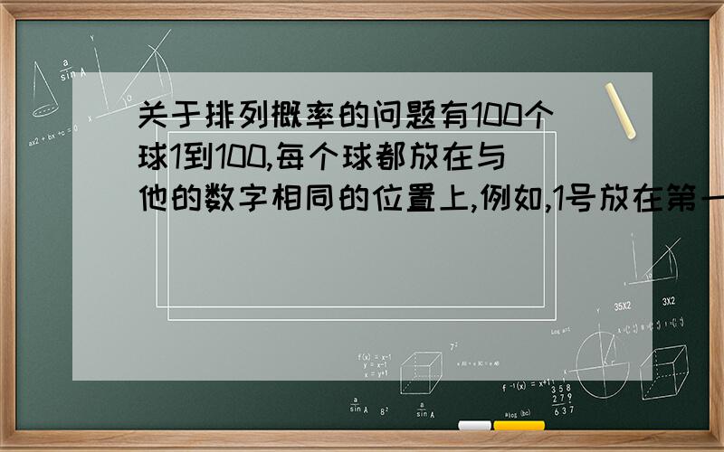 关于排列概率的问题有100个球1到100,每个球都放在与他的数字相同的位置上,例如,1号放在第一位,2号放在第2位上,3