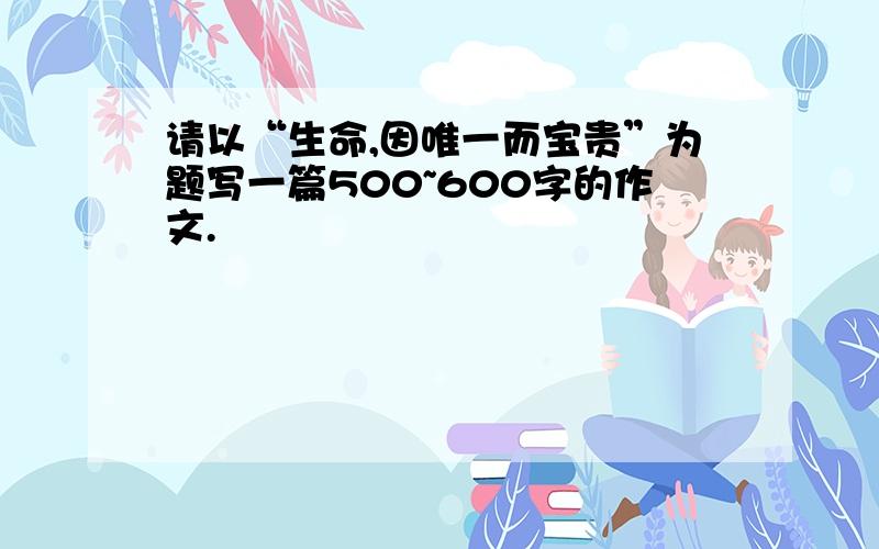 请以“生命,因唯一而宝贵”为题写一篇500~600字的作文.