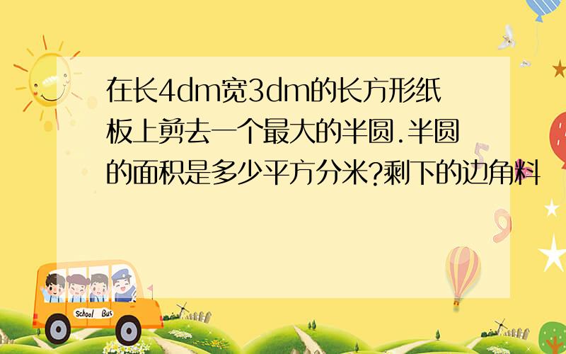 在长4dm宽3dm的长方形纸板上剪去一个最大的半圆.半圆的面积是多少平方分米?剩下的边角料