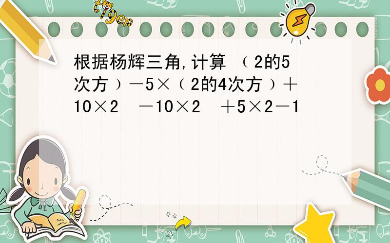 根据杨辉三角,计算 ﹙2的5次方﹚－5×﹙2的4次方﹚＋10×2³－10×2²＋5×2－1