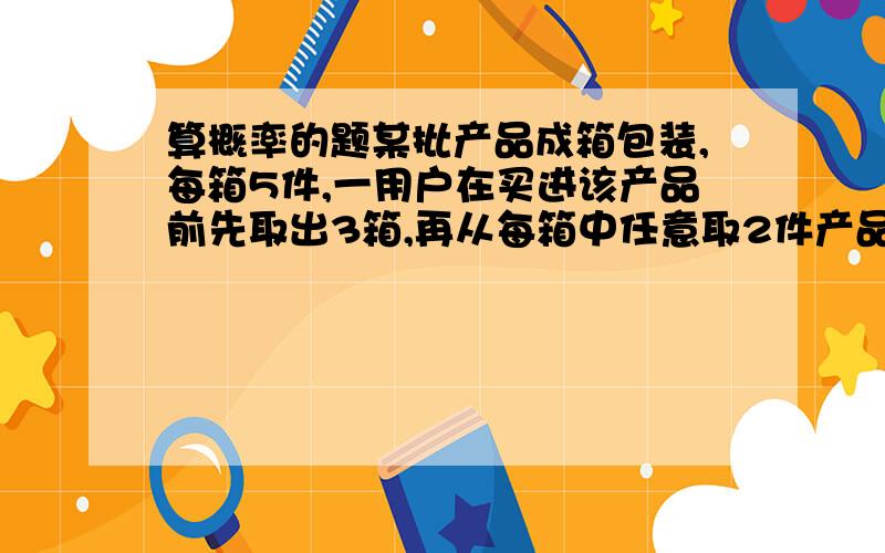 算概率的题某批产品成箱包装,每箱5件,一用户在买进该产品前先取出3箱,再从每箱中任意取2件产品进行检验,设取出的第一、二