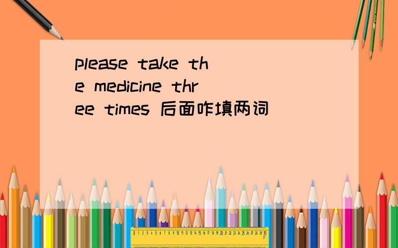 please take the medicine three times 后面咋填两词